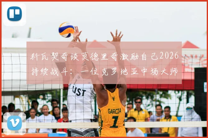 科瓦契奇谈莫德里奇激励自己2026持续战斗：一位克罗地亚中场大师的传承与准备