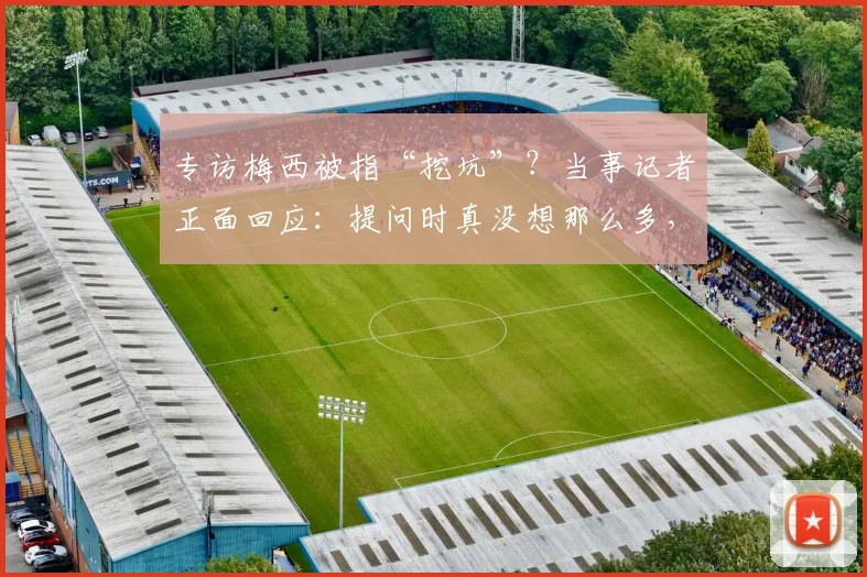 专访梅西被指“挖坑”？当事记者正面回应：提问时真没想那么多，2026年风波再解读