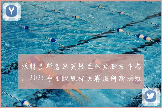 沃特金斯落选英格兰队后激发斗志,2026冲击欧联杯决赛成阿斯顿维拉关键先生