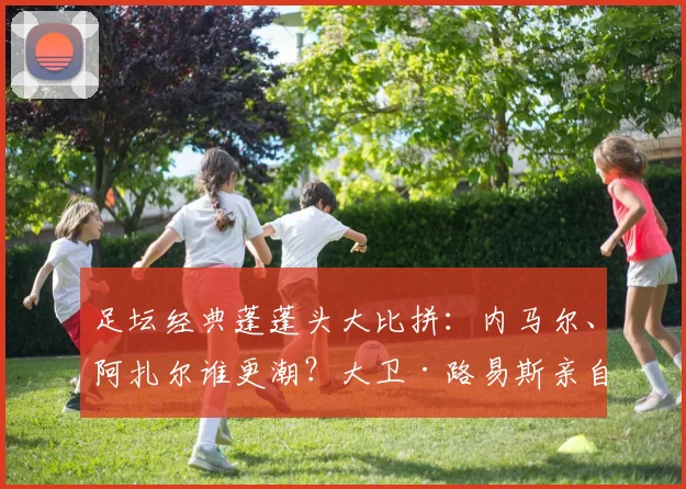 足坛经典蓬蓬头大比拼：内马尔、阿扎尔谁更潮？大卫·路易斯亲自打分！