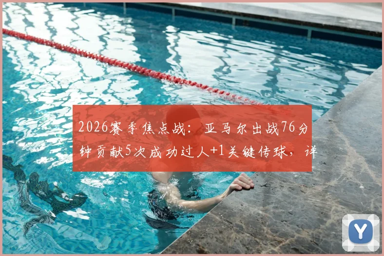 2026赛季焦点战：亚马尔出战76分钟贡献5次成功过人+1关键传球，详解其全场表现与战术作用