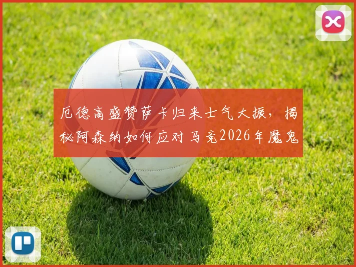 厄德高盛赞萨卡归来士气大振，揭秘阿森纳如何应对马竞2026年魔鬼主场