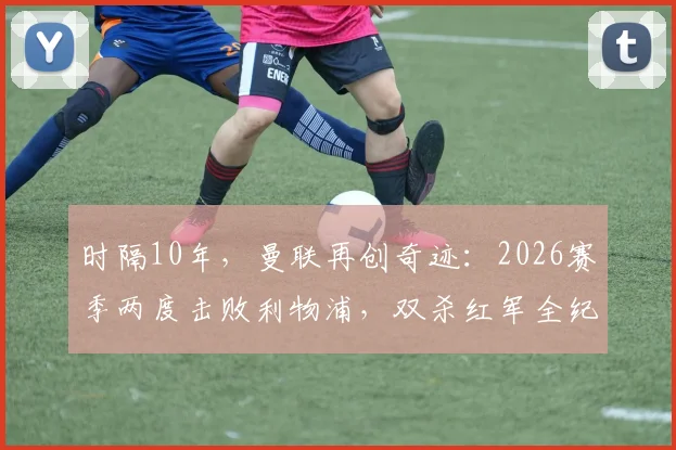 时隔10年，曼联再创奇迹：2026赛季两度击败利物浦，双杀红军全纪录与战术复盘