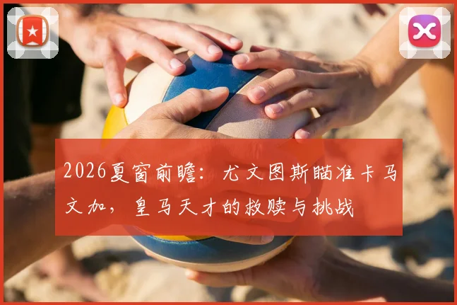 2026夏窗前瞻：尤文图斯瞄准卡马文加，皇马天才的救赎与挑战