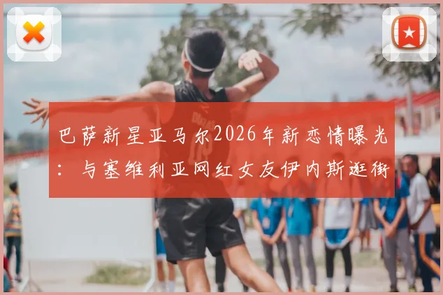 巴萨新星亚马尔2026年新恋情曝光：与塞维利亚网红女友伊内斯逛街被拍，附女方个人资料及ins账号一览