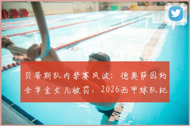 贝蒂斯队内禁赛风波：德奥萨因约会华金女儿被罚，2026西甲球队纪律引发热议