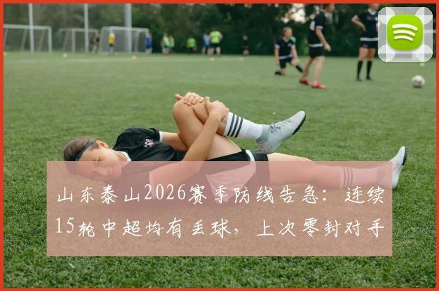 山东泰山2026赛季防线告急：连续15轮中超均有丢球，上次零封对手竟要追溯到4月份