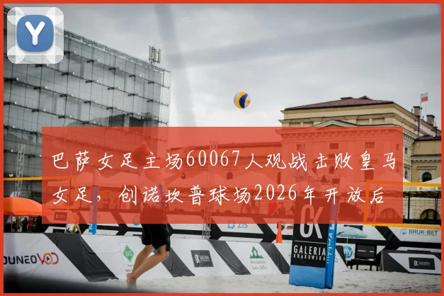 巴萨女足主场60067人观战击败皇马女足，创诺坎普球场2026年开放后上座人数新纪录