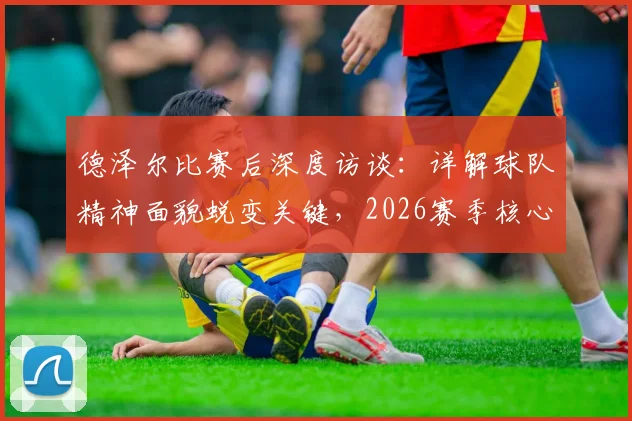 德泽尔比赛后深度访谈：详解球队精神面貌蜕变关键，2026赛季核心目标直指胜利