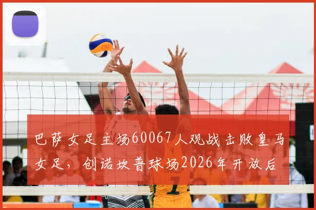 巴萨女足主场60067人观战击败皇马女足，创诺坎普球场2026年开放后上座人数新纪录