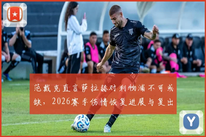 范戴克直言萨拉赫对利物浦不可或缺,2026赛季伤情恢复进展与复出时间成焦点,队长发声力挺