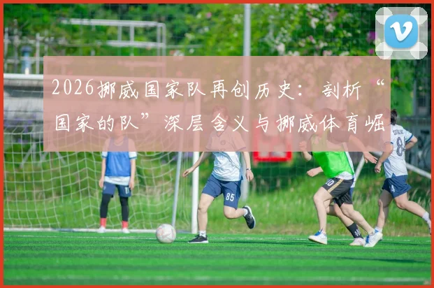 2026挪威国家队再创历史：剖析“国家的队”深层含义与挪威体育崛起之路，附未来发展前瞻