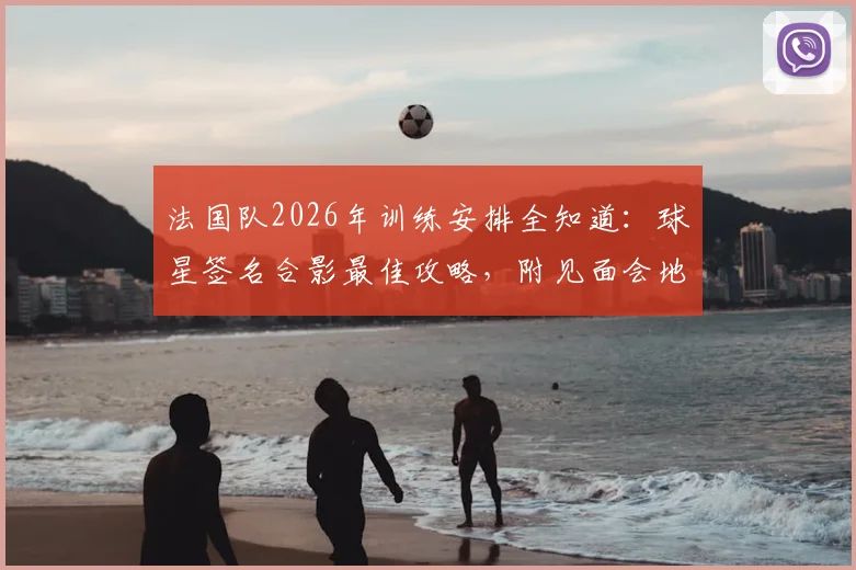法国队2026年训练安排全知道：球星签名合影最佳攻略，附见面会地点与互动视频指南