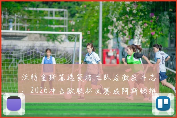 沃特金斯落选英格兰队后激发斗志，2026冲击欧联杯决赛成阿斯顿维拉关键先生