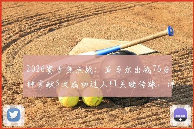 2026赛季焦点战：亚马尔出战76分钟贡献5次成功过人+1关键传球，详解其全场表现与战术作用