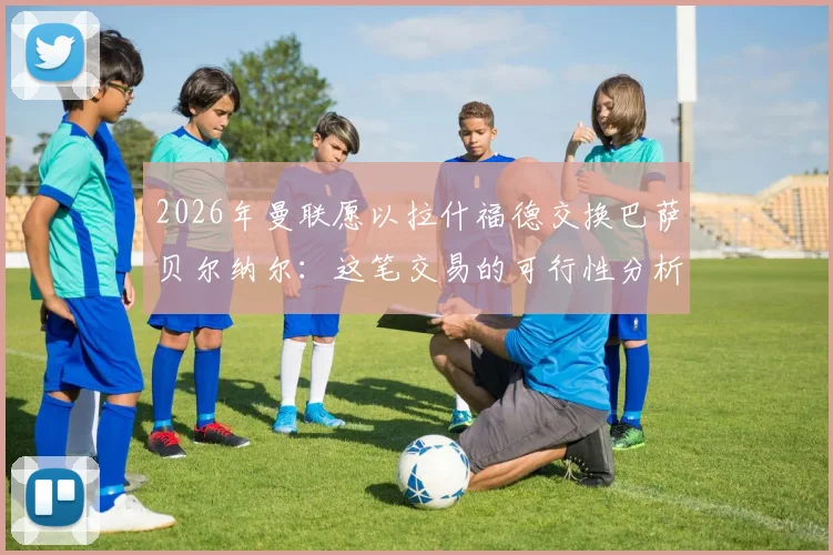 2026年曼联愿以拉什福德交换巴萨贝尔纳尔：这笔交易的可行性分析与背后逻辑解读