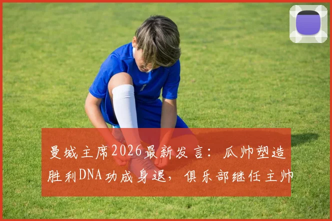 曼城主席2026最新发言：瓜帅塑造胜利DNA功成身退，俱乐部继任主帅人选即将揭晓