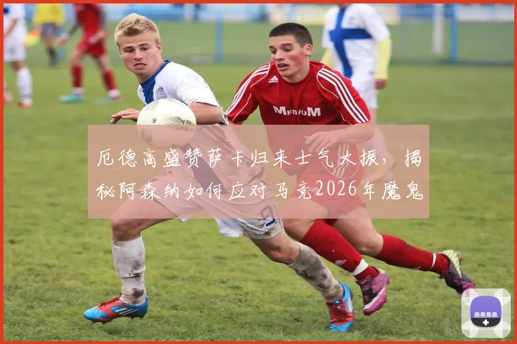 厄德高盛赞萨卡归来士气大振，揭秘阿森纳如何应对马竞2026年魔鬼主场