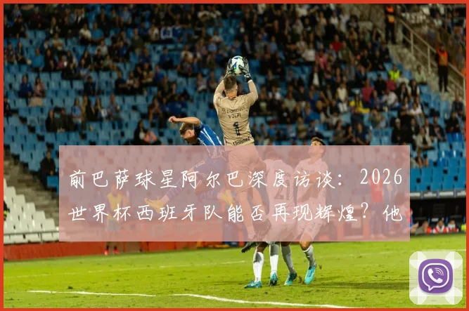 前巴萨球星阿尔巴深度访谈：2026世界杯西班牙队能否再现辉煌？他为何坚称梅西史上最佳？