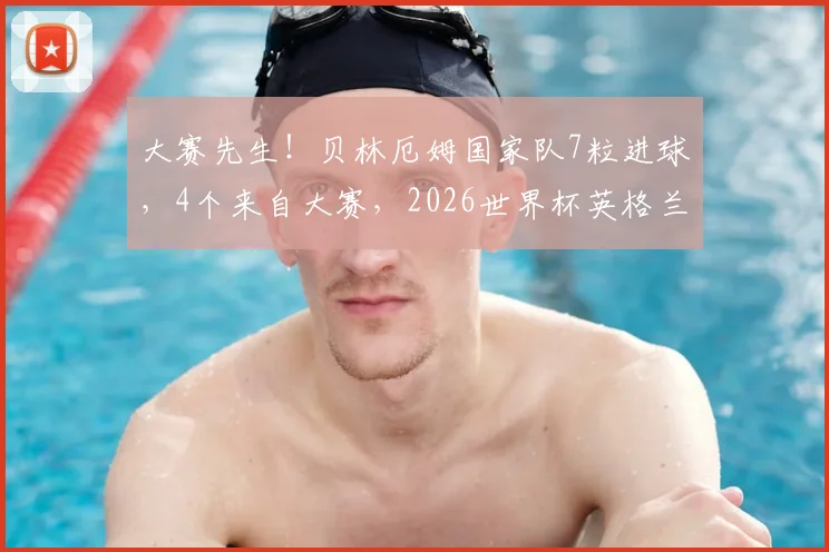 大赛先生！贝林厄姆国家队7粒进球，4个来自大赛，2026世界杯英格兰队核心数据深度解析