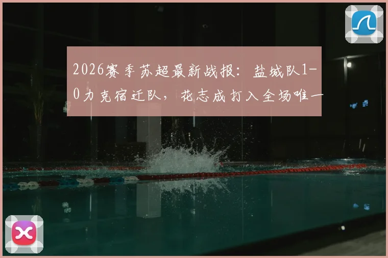 2026赛季苏超最新战报：盐城队1-0力克宿迁队，花志成打入全场唯一进球，附联赛最新积分榜及球队近况分析