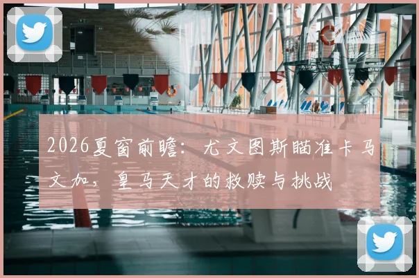 2026夏窗前瞻：尤文图斯瞄准卡马文加，皇马天才的救赎与挑战