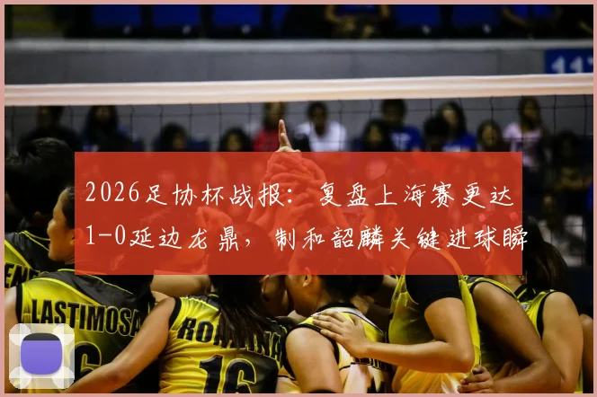 2026足协杯战报：复盘上海赛更达1-0延边龙鼎，制和韶麟关键进球瞬间与球队晋级前景分析