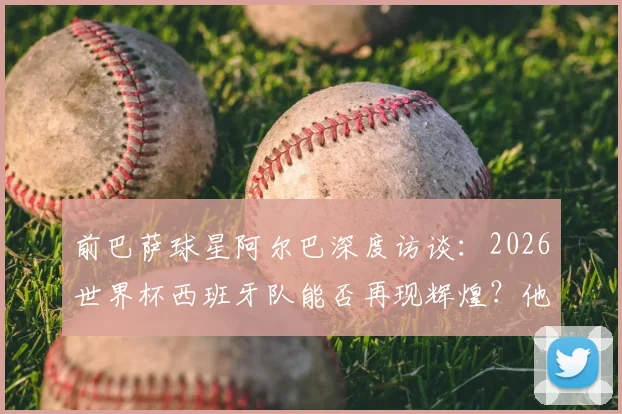 前巴萨球星阿尔巴深度访谈：2026世界杯西班牙队能否再现辉煌？他为何坚称梅西史上最佳？