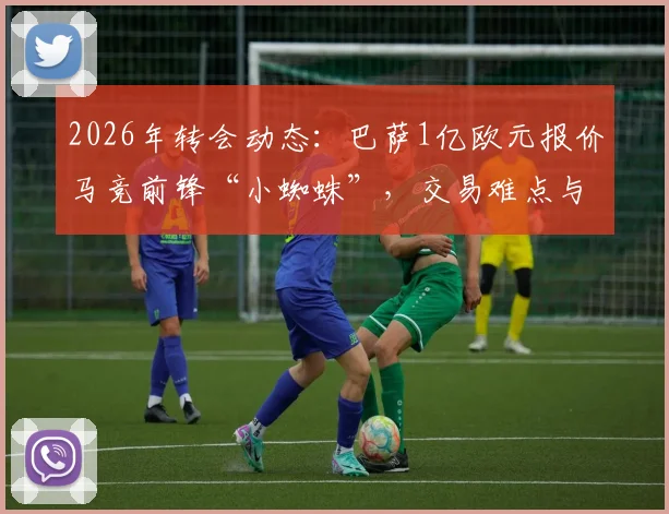 2026年转会动态：巴萨1亿欧元报价马竞前锋“小蜘蛛”，交易难点与球员价值深度分析