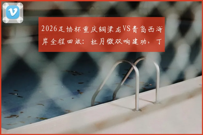 2026足协杯重庆铜梁龙VS青岛西海岸全程回放：杜月徵双响建功，丁海峰染红成转折