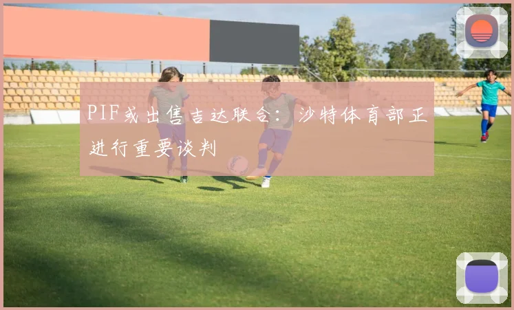 PIF或出售吉达联合：沙特体育部正进行重要谈判