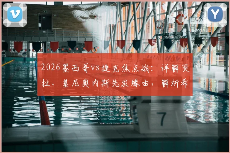 2026墨西哥vs捷克焦点战：详解莫拉、基尼奥内斯先发缘由，解析希克与奥乔亚替补席待命的战术考量