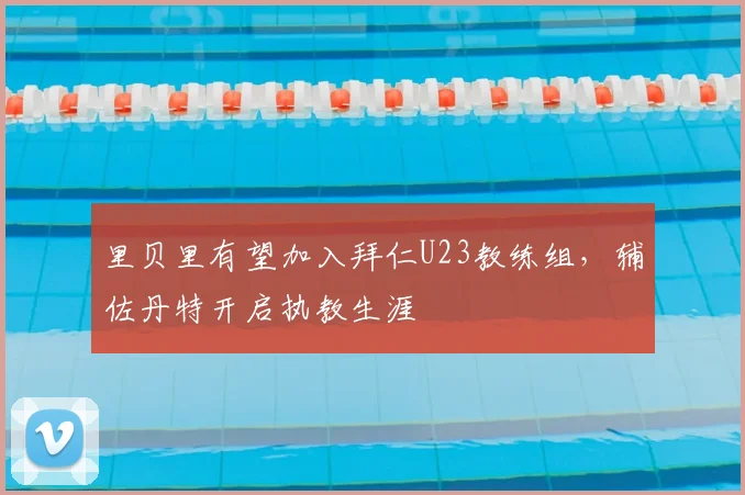 里贝里有望加入拜仁U23教练组，辅佐丹特开启执教生涯