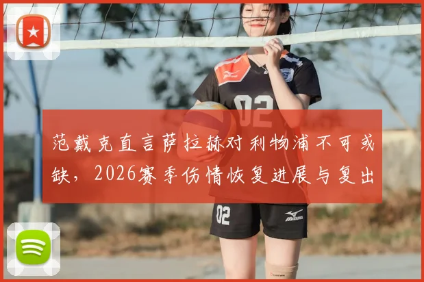 范戴克直言萨拉赫对利物浦不可或缺，2026赛季伤情恢复进展与复出时间成焦点，队长发声力挺