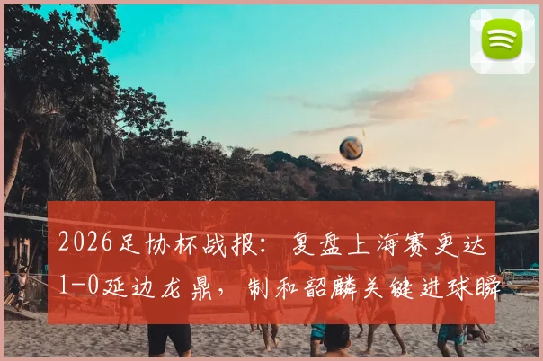 2026足协杯战报：复盘上海赛更达1-0延边龙鼎，制和韶麟关键进球瞬间与球队晋级前景分析