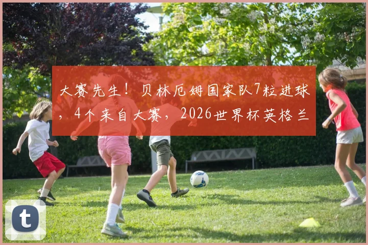 大赛先生！贝林厄姆国家队7粒进球，4个来自大赛，2026世界杯英格兰队核心数据深度解析