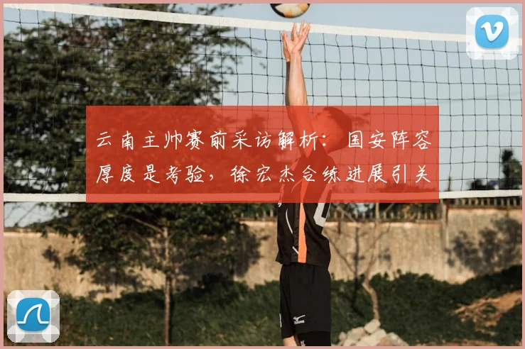 云南主帅赛前采访解析：国安阵容厚度是考验，徐宏杰合练进展引关注，2026赛季备战动态