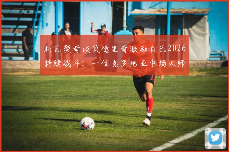 科瓦契奇谈莫德里奇激励自己2026持续战斗:一位克罗地亚中场大师的传承与准备