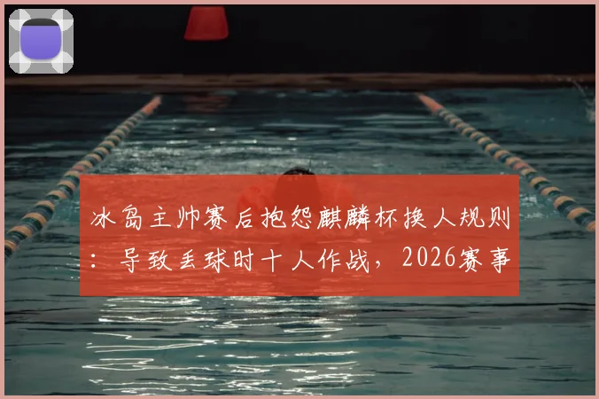 冰岛主帅赛后抱怨麒麟杯换人规则：导致丢球时十人作战，2026赛事规则引热议