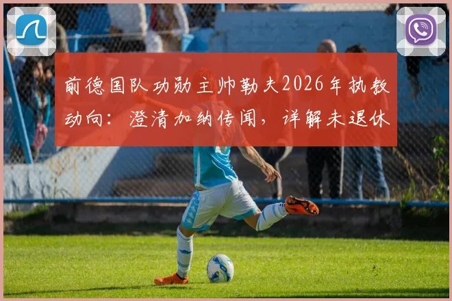 前德国队功勋主帅勒夫2026年执教动向：澄清加纳传闻，详解未退休计划与未来潜在下家分析