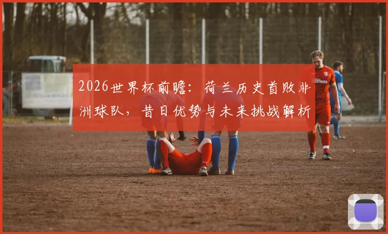 2026世界杯前瞻：荷兰历史首败非洲球队，昔日优势与未来挑战解析