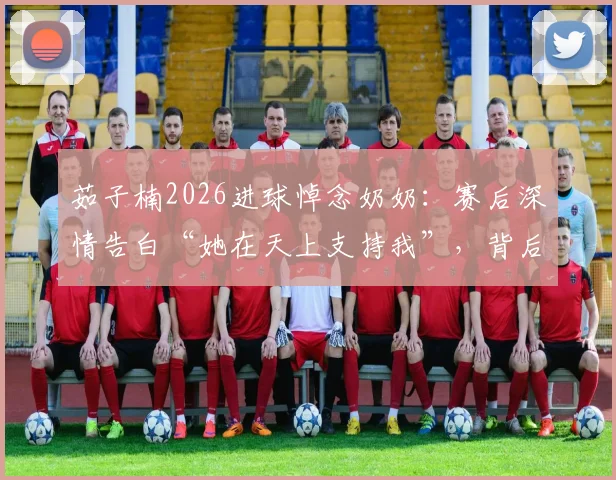 茹子楠2026进球悼念奶奶:赛后深情告白“她在天上支持我”,背后的故事令人动容