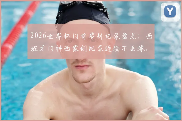 2026世界杯门将零封记录盘点:西班牙门神西蒙创纪录连场不丢球,详解其表现与历史地位