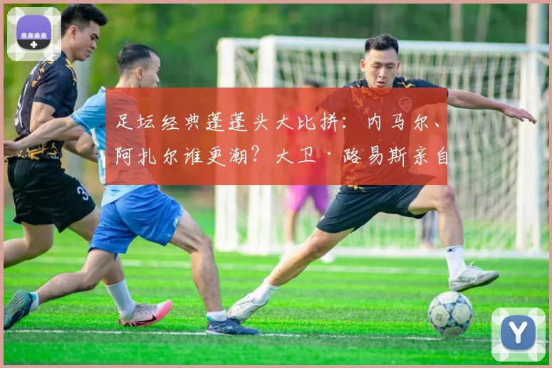 足坛经典蓬蓬头大比拼：内马尔、阿扎尔谁更潮？大卫·路易斯亲自打分！