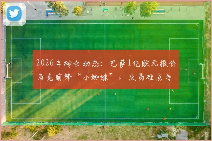 2026年转会动态：巴萨1亿欧元报价马竞前锋“小蜘蛛”，交易难点与球员价值深度分析