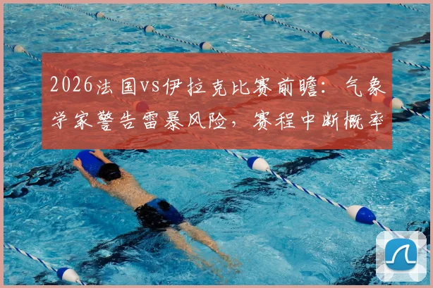 2026法国vs伊拉克比赛前瞻:气象学家警告雷暴风险,赛程中断概率高达60%