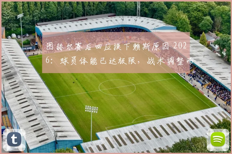 图赫尔赛后回应换下赖斯原因 2026：球员体能已达极限，战术调整而非伤病影响