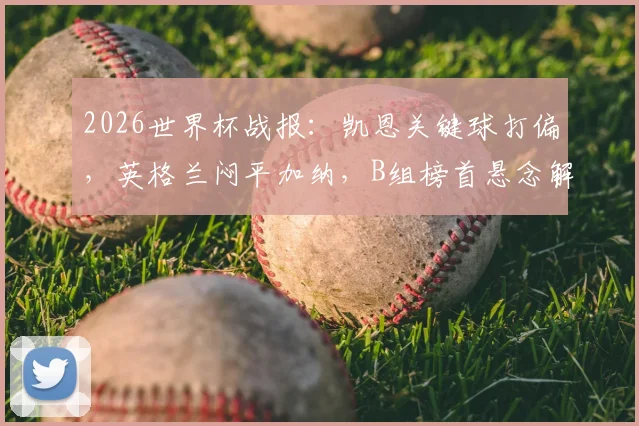 2026世界杯战报：凯恩关键球打偏，英格兰闷平加纳，B组榜首悬念解读