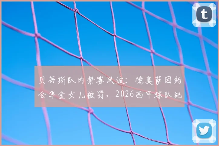 贝蒂斯队内禁赛风波：德奥萨因约会华金女儿被罚，2026西甲球队纪律引发热议