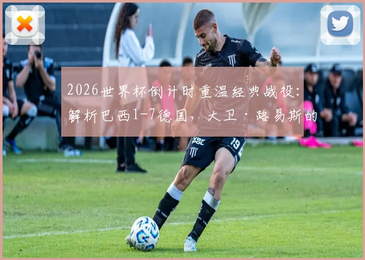 2026世界杯倒计时重温经典战役：解析巴西1-7德国，大卫·路易斯的眼泪与防线溃败的教训